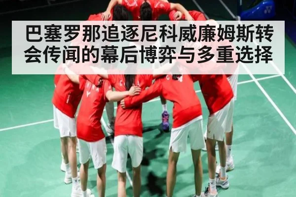 巴塞罗那追逐尼科威廉姆斯转会传闻的幕后博弈与多重选择