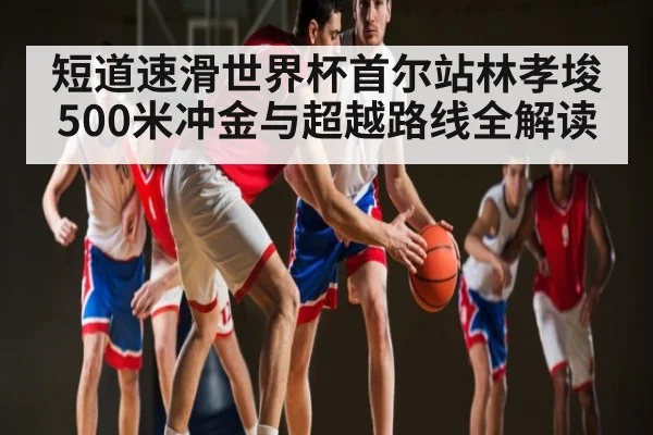 短道速滑世界杯首尔站林孝埈500米冲金与超越路线全解读 - bsports